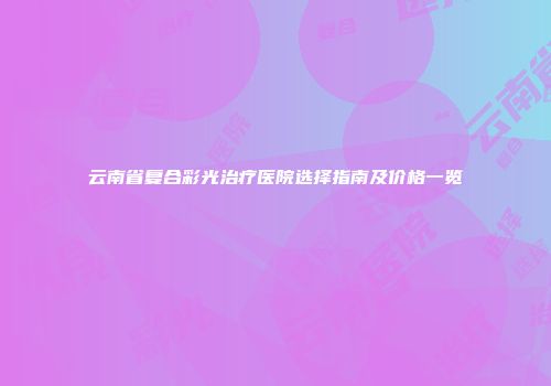 云南省复合彩光治疗医院选择指南及价格一览