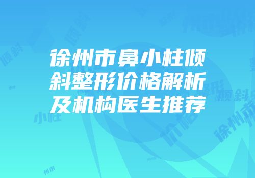 徐州市鼻小柱倾斜整形价格解析及机构医生推荐
