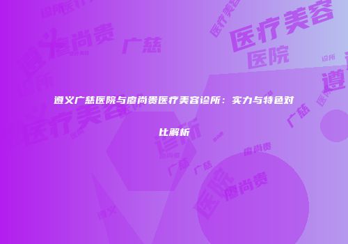 遵义广慈医院与廖尚贵医疗美容诊所：实力与特色对比解析