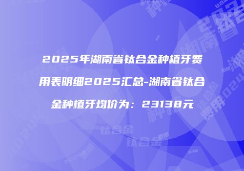 2025年湖南省钛合金种植牙费用表明细2025汇总-湖南省钛合金种植牙均价为：23138元