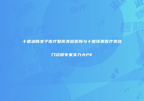 十堰淑梅女子医疗整形美容医院与十堰环美医疗美容门诊部专家实力大PK
