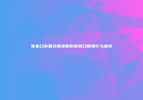 张家口市夏日隆鼻整形医院口碑排行与推荐