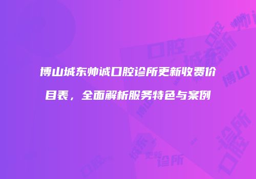 博山城东帅诚口腔诊所更新收费价目表，全面解析服务特色与案例