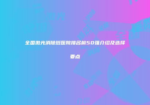 全国激光消除斑医院排名前50强介绍及选择要点