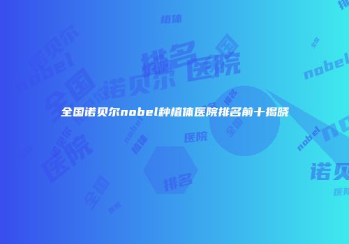 全国诺贝尔nobel种植体医院排名前十揭晓