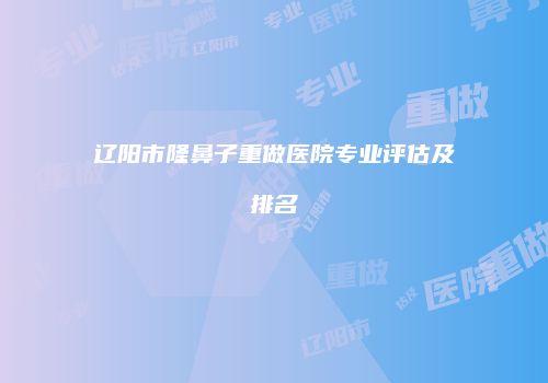 辽阳市隆鼻子重做医院专业评估及排名