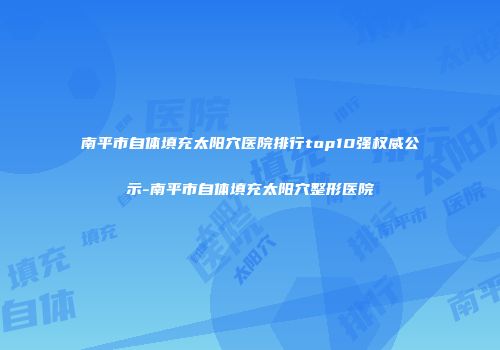 南平市自体填充太阳穴医院排行top10强权威公示-南平市自体填充太阳穴整形医院