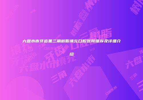 六盘水市牙齿黑三角树脂填充口腔医院推荐及详细介绍