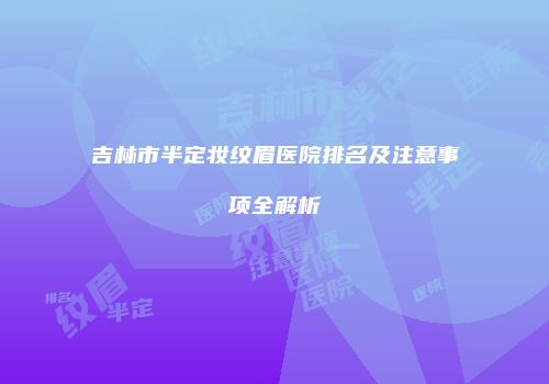 吉林市半定妆纹眉医院排名及注意事项全解析
