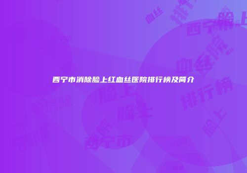 西宁市消除脸上红血丝医院排行榜及简介