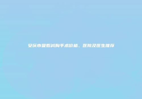 安庆市吸脂减胸手术价格、医院及医生推荐