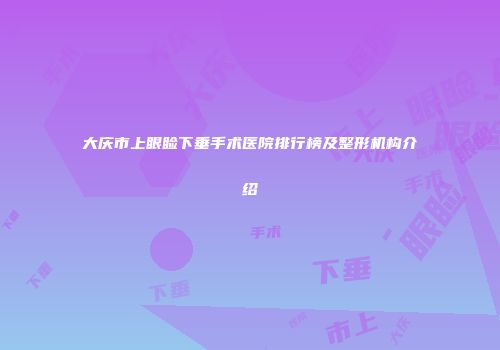 大庆市上眼睑下垂手术医院排行榜及整形机构介绍
