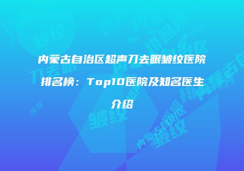 内蒙古自治区超声刀去眼皱纹医院排名榜：Top10医院及知名医生介绍
