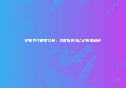 河池男性面部除皱：生育影响与价格因素解析