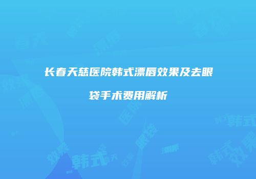 长春天慈医院韩式漂唇效果及去眼袋手术费用解析