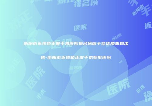衡阳市近视矫正做手术医院排名榜前十佳优质机构出挑-衡阳市近视矫正做手术整形医院