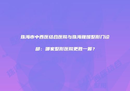 珠海市中西医结合医院与珠海雅媛整形门诊部：哪家整形医院更胜一筹？