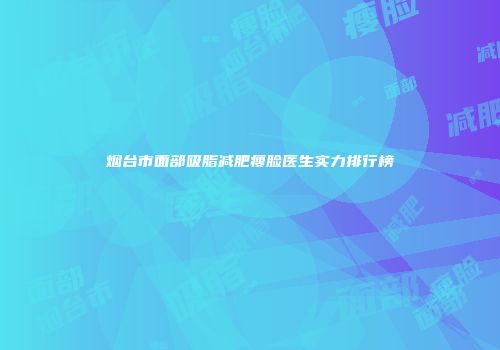 烟台市面部吸脂减肥瘦脸医生实力排行榜