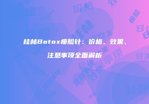 桂林Botox瘦脸针：价格、效果、注意事项全面解析