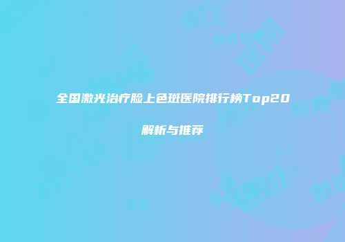 全国激光治疗脸上色斑医院排行榜Top20解析与推荐