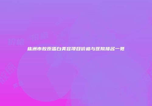 株洲市胶原蛋白美容项目价格与医院排名一览