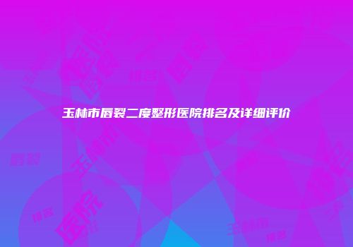 玉林市唇裂二度整形医院排名及详细评价