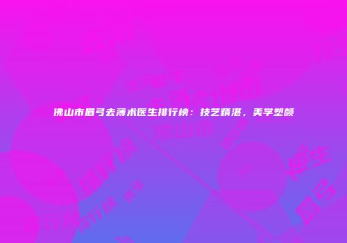 佛山市眉弓去薄术医生排行榜：技艺精湛，美学塑颜