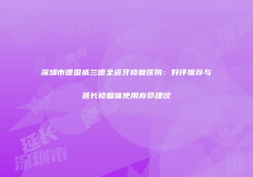 深圳市德国威兰德全瓷牙修复医院：好评推荐与延长修复体使用寿命建议