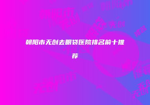 朝阳市无创去眼袋医院排名前十推荐