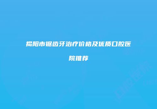 揭阳市锯齿牙治疗价格及优质口腔医院推荐