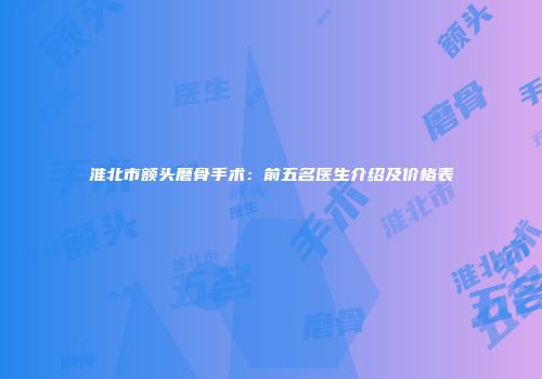 淮北市额头磨骨手术：前五名医生介绍及价格表
