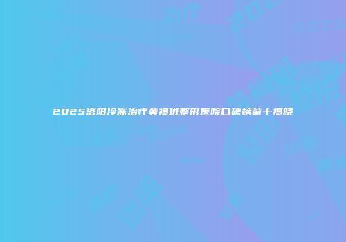 2025洛阳冷冻治疗黄褐斑整形医院口碑榜前十揭晓