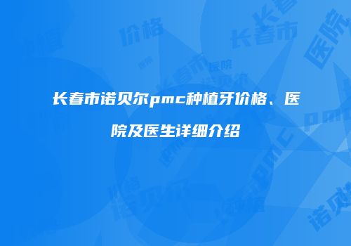 长春市诺贝尔pmc种植牙价格、医院及医生详细介绍