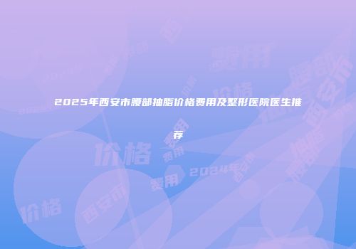 2025年西安市腰部抽脂价格费用及整形医院医生推荐