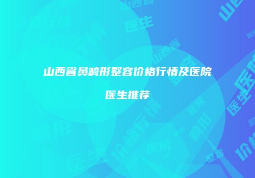 山西省鼻畸形整容价格行情及医院医生推荐
