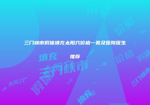 三门峡市假体填充太阳穴价格一览及医院医生推荐