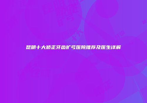 昆明十大矫正牙齿扩弓医院推荐及医生详解