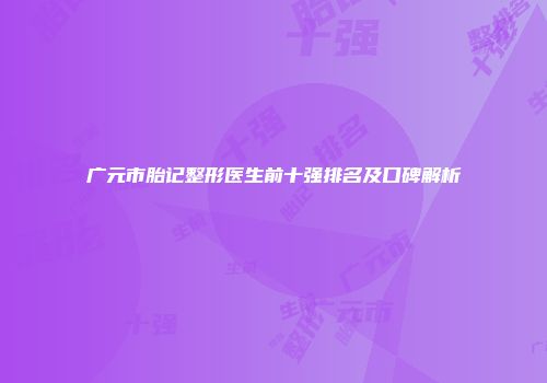广元市胎记整形医生前十强排名及口碑解析
