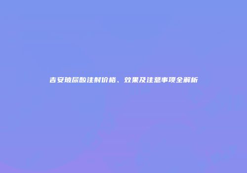吉安玻尿酸注射价格、效果及注意事项全解析