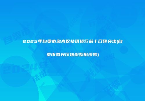 2025年自贡市激光仪祛斑排行前十口碑突出(自贡市激光仪祛斑整形医院)