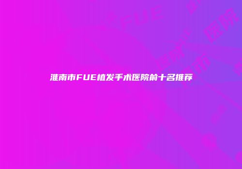 淮南市FUE植发手术医院前十名推荐
