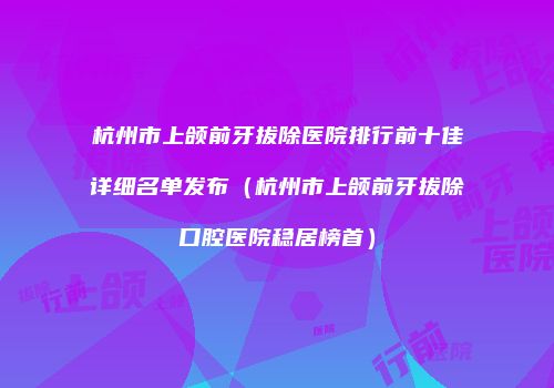 杭州市上颌前牙拔除医院排行前十佳详细名单发布（杭州市上颌前牙拔除口腔医院稳居榜首）