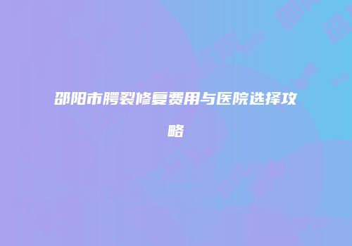 邵阳市腭裂修复费用与医院选择攻略