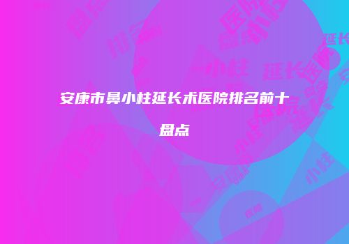 安康市鼻小柱延长术医院排名前十盘点