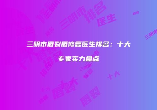 三明市唇裂唇修复医生排名：十大专家实力盘点