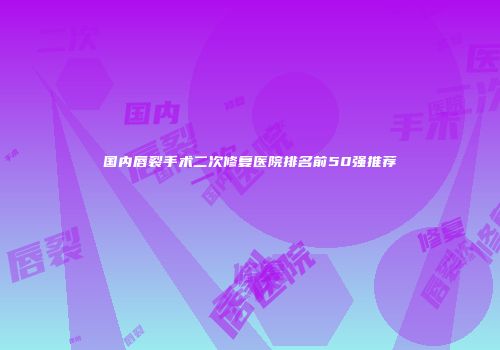 国内唇裂手术二次修复医院排名前50强推荐
