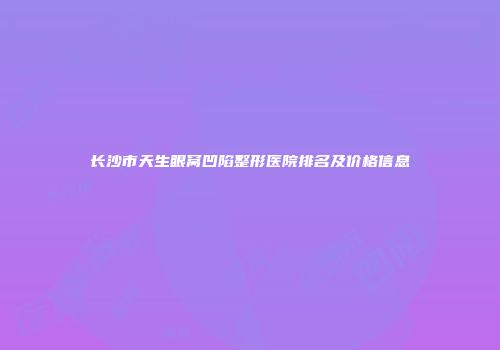 长沙市天生眼窝凹陷整形医院排名及价格信息