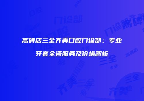 高碑店三全齐美口腔门诊部：专业牙套全瓷服务及价格解析