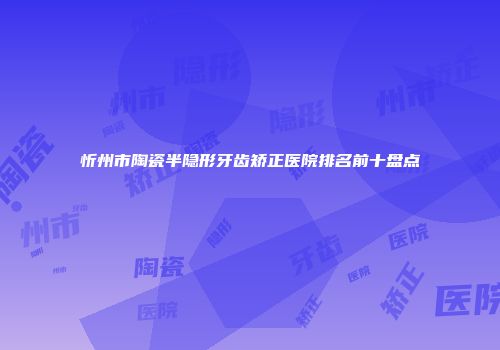 忻州市陶瓷半隐形牙齿矫正医院排名前十盘点