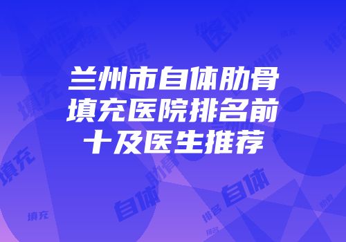 兰州市自体肋骨填充医院排名前十及医生推荐